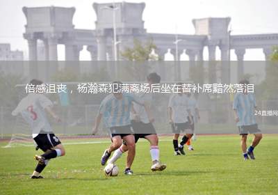 倍感沮丧，杨瀚森犯满离场后坐在替补席黯然落泪